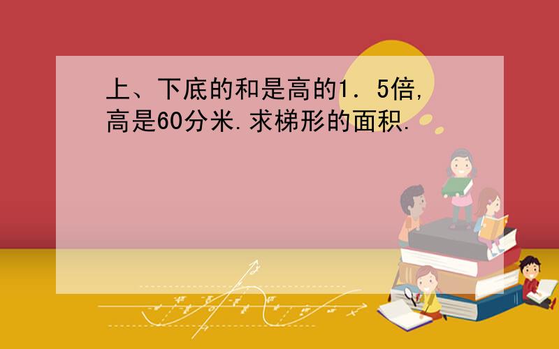 上、下底的和是高的1．5倍,高是60分米.求梯形的面积.