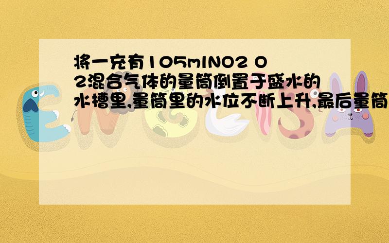 将一充有105mlNO2 O2混合气体的量筒倒置于盛水的水槽里,量筒里的水位不断上升,最后量筒中还剩5ml无色气体,试结