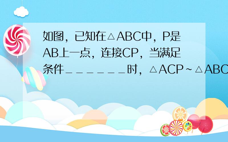 如图，已知在△ABC中，P是AB上一点，连接CP，当满足条件______时，△ACP∽△ABC．