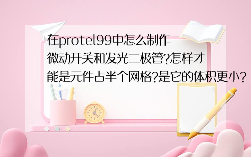 在protel99中怎么制作微动开关和发光二极管?怎样才能是元件占半个网格?是它的体积更小?