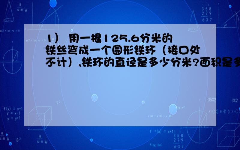 1） 用一根125.6分米的铁丝弯成一个圆形铁环（接口处不计）,铁环的直径是多少分米?面积是多少平方分米