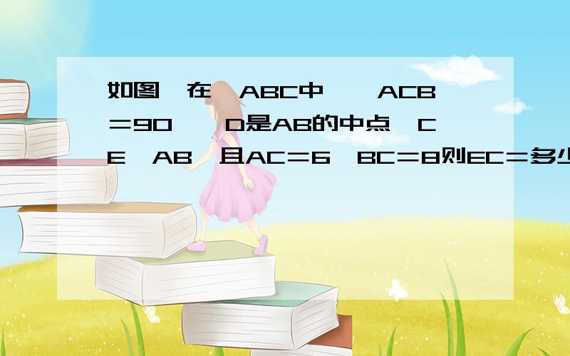 如图,在△ABC中,∠ACB＝90°,D是AB的中点,CE⊥AB,且AC＝6,BC＝8则EC＝多少,CD等于多少