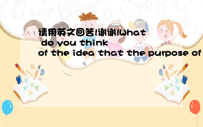 请用英文回答!谢谢!What do you think of the idea that the purpose of