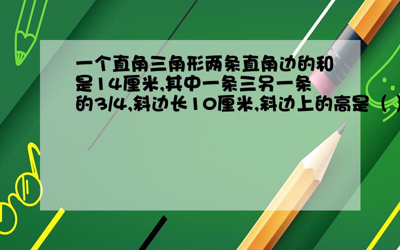 一个直角三角形两条直角边的和是14厘米,其中一条三另一条的3/4,斜边长10厘米,斜边上的高是（ ）厘米.