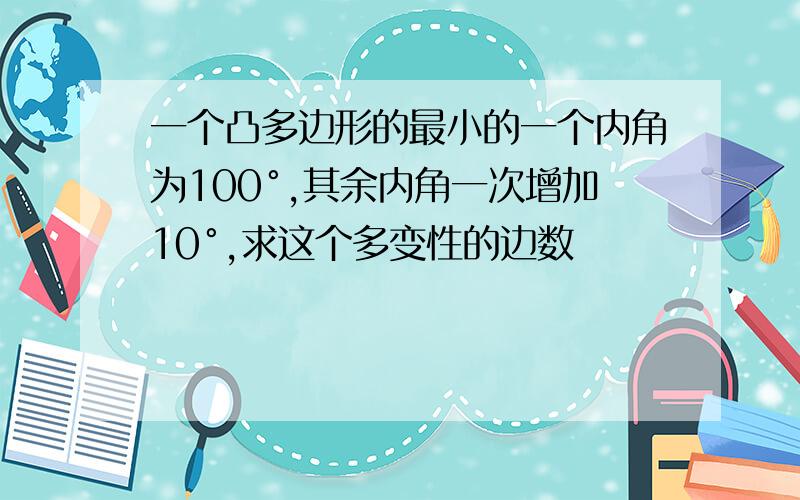 一个凸多边形的最小的一个内角为100°,其余内角一次增加10°,求这个多变性的边数