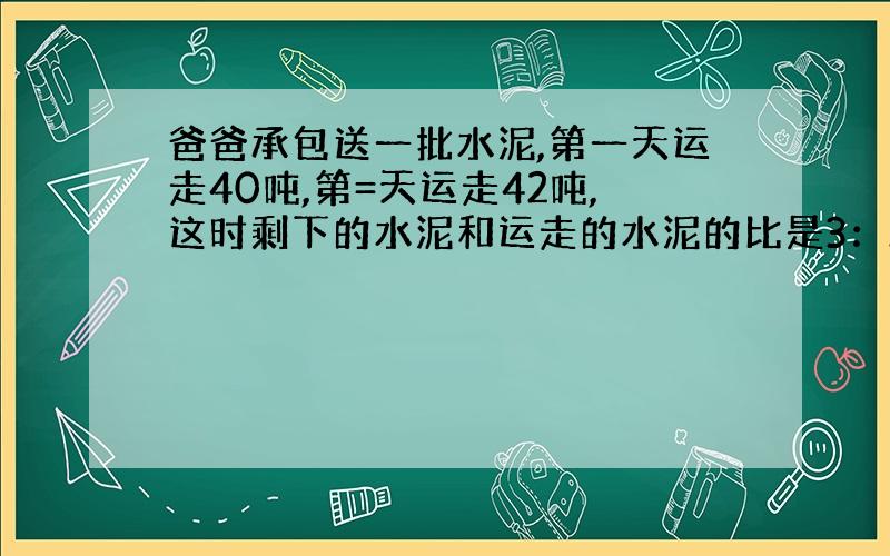 爸爸承包送一批水泥,第一天运走40吨,第=天运走42吨,这时剩下的水泥和运走的水泥的比是3：2,爸爸这次承包还送的水泥一