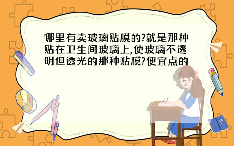 哪里有卖玻璃贴膜的?就是那种贴在卫生间玻璃上,使玻璃不透明但透光的那种贴膜?便宜点的