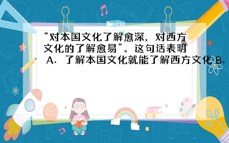 “对本国文化了解愈深，对西方文化的了解愈易”。这句话表明 A．了解本国文化就能了解西方文化 B．不同民族文化存在共性和普