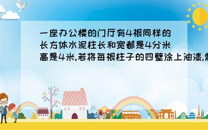 一座办公楼的门厅有4根同样的长方体水泥柱长和宽都是4分米高是4米,若将每根柱子的四壁涂上油漆,需要涂油漆的面积一共是多少