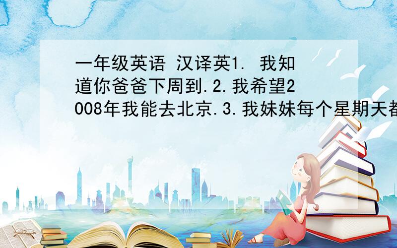 一年级英语 汉译英1. 我知道你爸爸下周到.2.我希望2008年我能去北京.3.我妹妹每个星期天都玩得很开心.