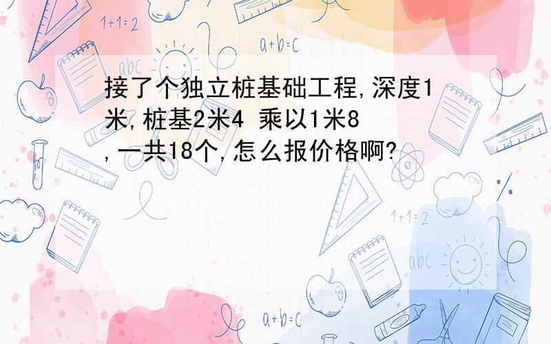 接了个独立桩基础工程,深度1米,桩基2米4 乘以1米8 ,一共18个,怎么报价格啊?