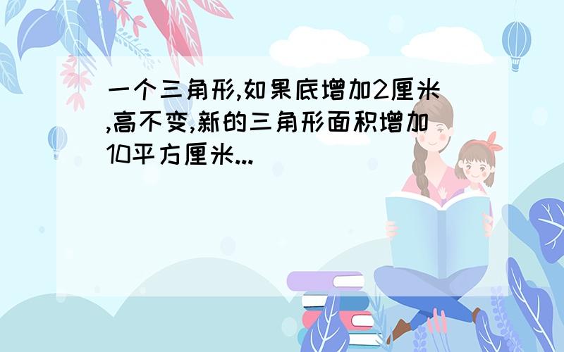 一个三角形,如果底增加2厘米,高不变,新的三角形面积增加10平方厘米...