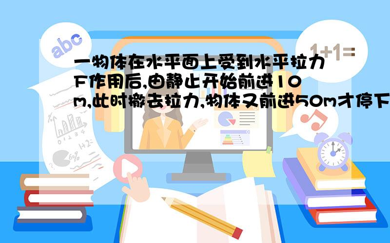 一物体在水平面上受到水平拉力F作用后,由静止开始前进10m,此时撤去拉力,物体又前进50m才停下来,那么拉力与摩擦力大小