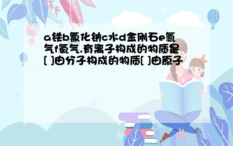 a铁b氯化钠c水d金刚石e氮气f氦气.有离子构成的物质是[ ]由分子构成的物质[ ]由原子