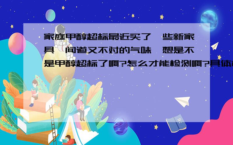 家庭甲醇超标最近买了一些新家具,闻道又不对的气味,想是不是甲醇超标了啊?怎么才能检测啊?具体机构叫什么名?