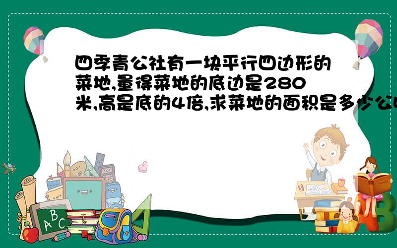 四季青公社有一块平行四边形的菜地,量得菜地的底边是280米,高是底的4倍,求菜地的面积是多少公顷