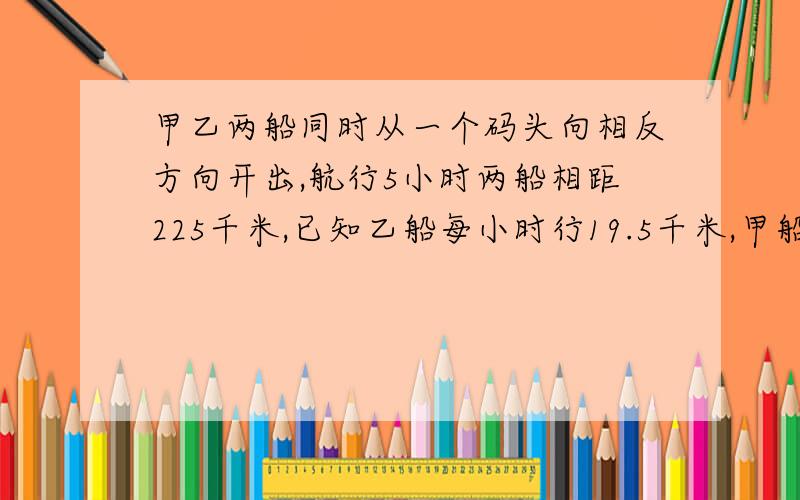 甲乙两船同时从一个码头向相反方向开出,航行5小时两船相距225千米,已知乙船每小时行19.5千米,甲船每小时行多少千米?