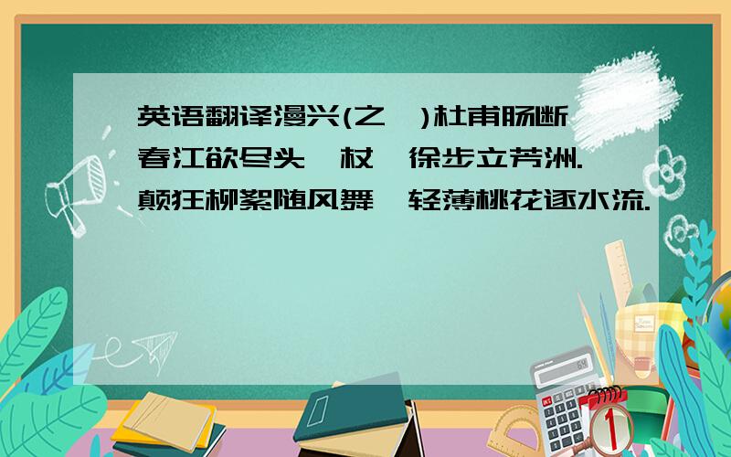 英语翻译漫兴(之一)杜甫肠断春江欲尽头,杖藜徐步立芳洲.颠狂柳絮随风舞,轻薄桃花逐水流.