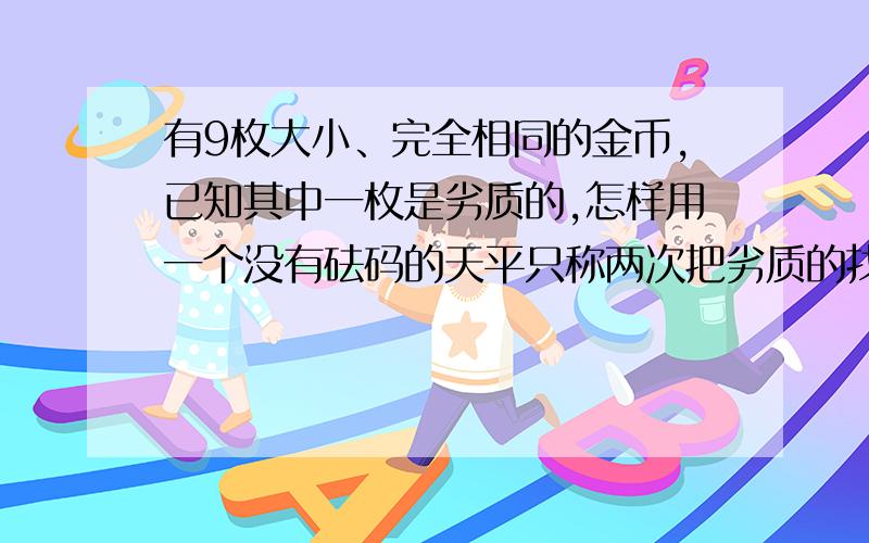 有9枚大小、完全相同的金币,已知其中一枚是劣质的,怎样用一个没有砝码的天平只称两次把劣质的找出来?