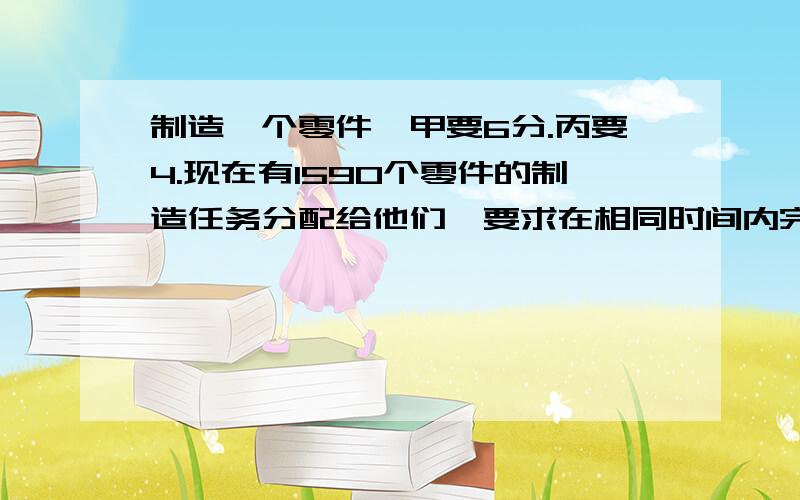 制造一个零件,甲要6分.丙要4.现在有1590个零件的制造任务分配给他们,要求在相同时间内完成,