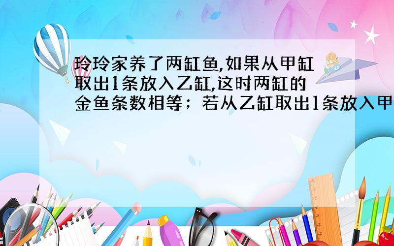 玲玲家养了两缸鱼,如果从甲缸取出1条放入乙缸,这时两缸的金鱼条数相等；若从乙缸取出1条放入甲缸,这时