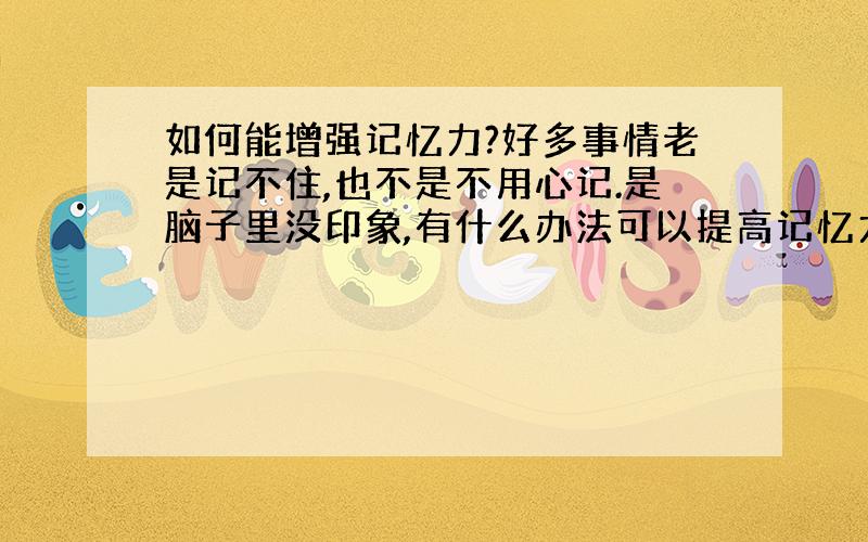 如何能增强记忆力?好多事情老是记不住,也不是不用心记.是脑子里没印象,有什么办法可以提高记忆力?最好是你用过有用的,