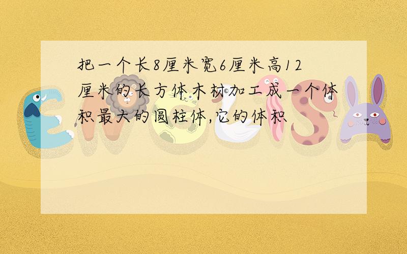 把一个长8厘米宽6厘米高12厘米的长方体木材加工成一个体积最大的圆柱体,它的体积