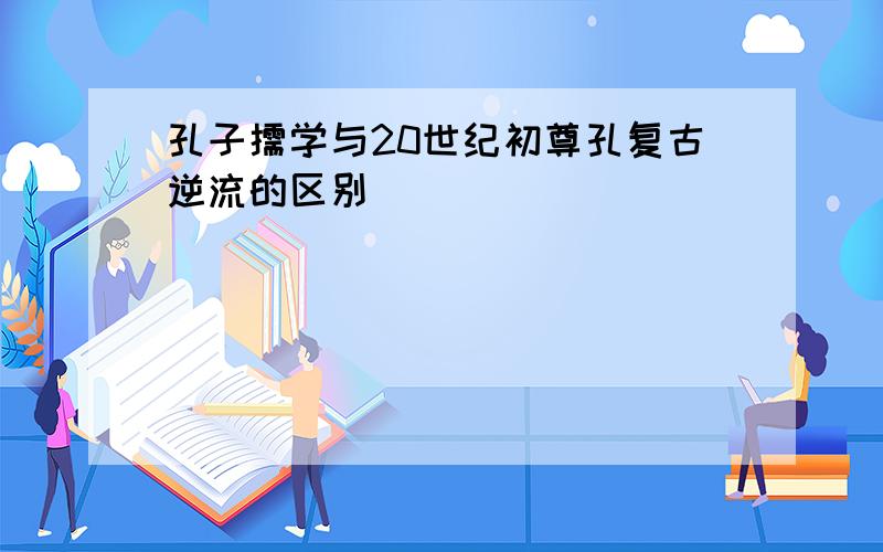 孔子儒学与20世纪初尊孔复古逆流的区别