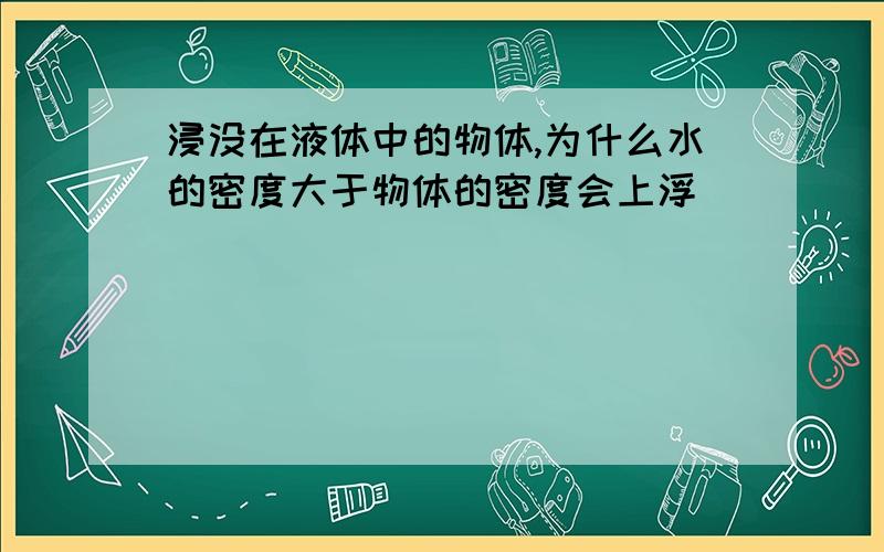 浸没在液体中的物体,为什么水的密度大于物体的密度会上浮