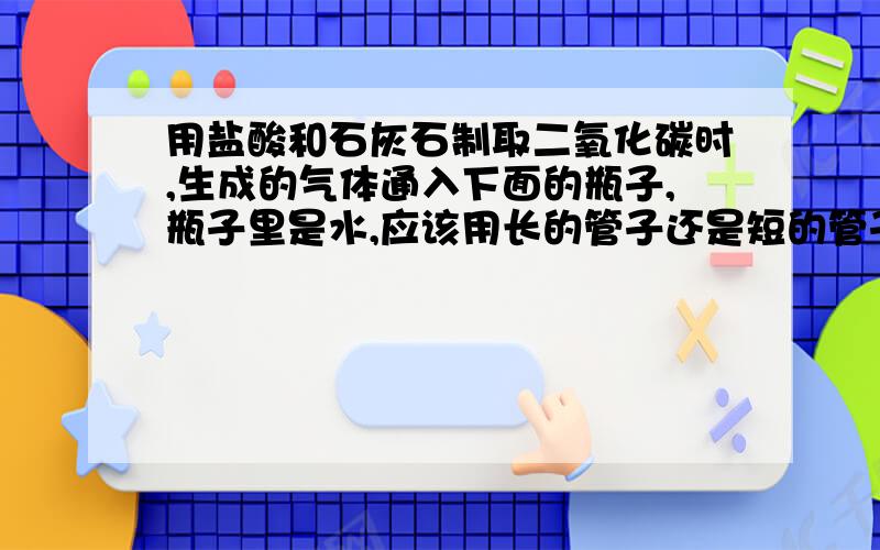 用盐酸和石灰石制取二氧化碳时,生成的气体通入下面的瓶子,瓶子里是水,应该用长的管子还是短的管子,为什么?