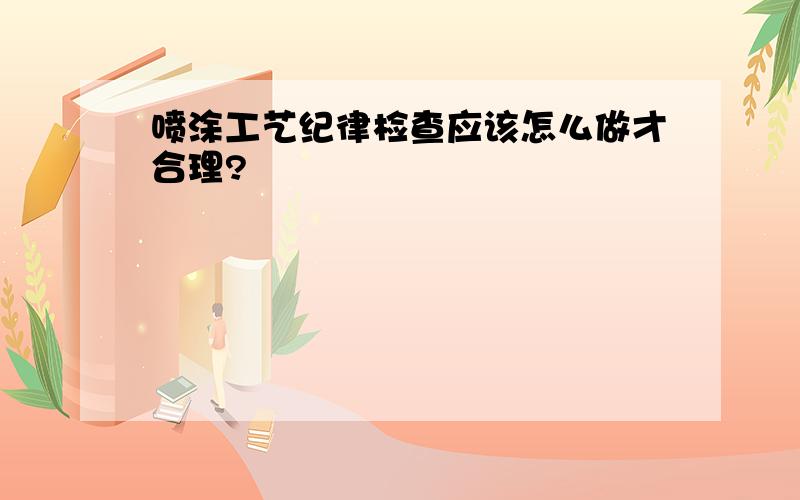 喷涂工艺纪律检查应该怎么做才合理?