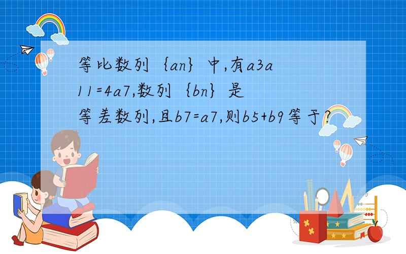 等比数列｛an｝中,有a3a11=4a7,数列｛bn｝是等差数列,且b7=a7,则b5+b9等于?