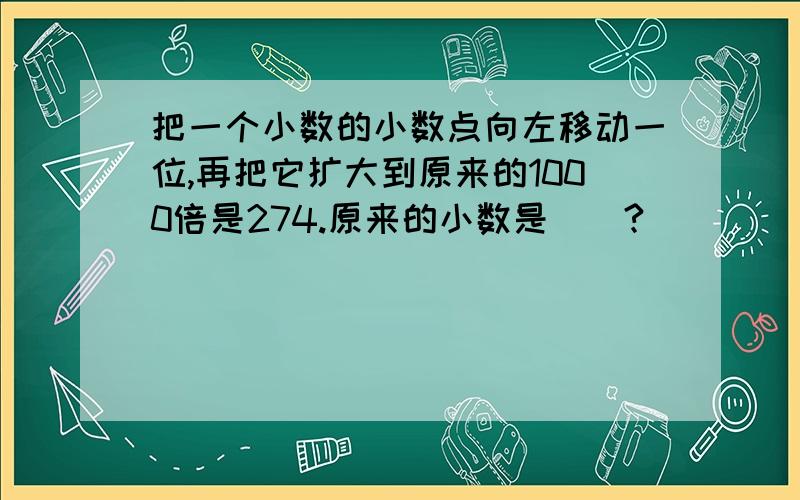 把一个小数的小数点向左移动一位,再把它扩大到原来的1000倍是274.原来的小数是()?