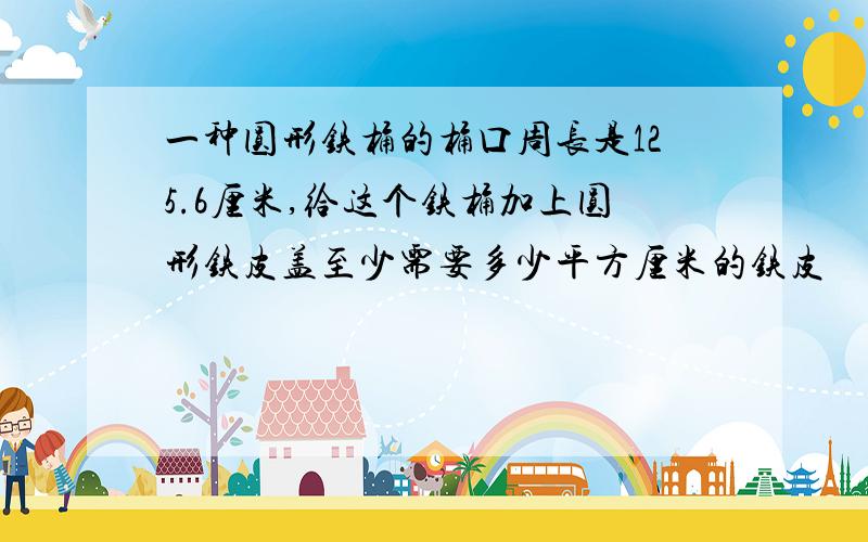 一种圆形铁桶的桶口周长是125.6厘米,给这个铁桶加上圆形铁皮盖至少需要多少平方厘米的铁皮