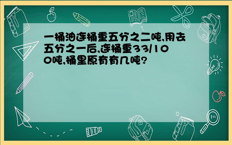 一桶油连桶重五分之二吨,用去五分之一后,连桶重33/100吨,桶里原有有几吨?