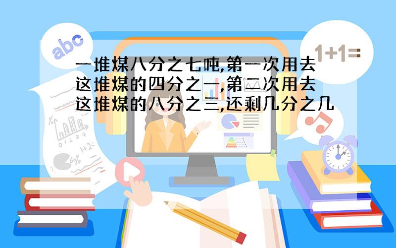 一堆煤八分之七吨,第一次用去这堆煤的四分之一,第二次用去这堆煤的八分之三,还剩几分之几