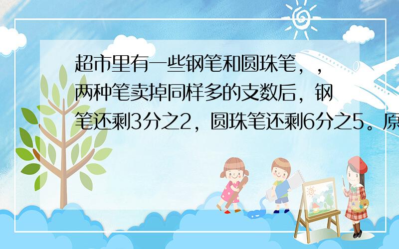 超市里有一些钢笔和圆珠笔，，两种笔卖掉同样多的支数后，钢笔还剩3分之2，圆珠笔还剩6分之5。原来钢笔的支数和圆珠笔支数的