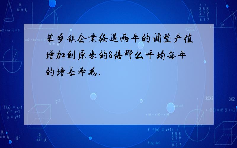 某乡镇企业经过两年的调整产值增加到原来的8倍那么平均每年的增长率为.