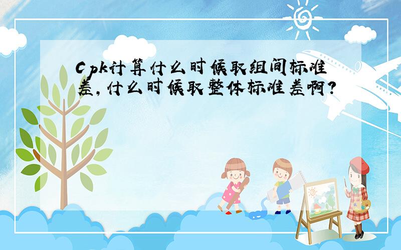 Cpk计算什么时候取组间标准差,什么时候取整体标准差啊?