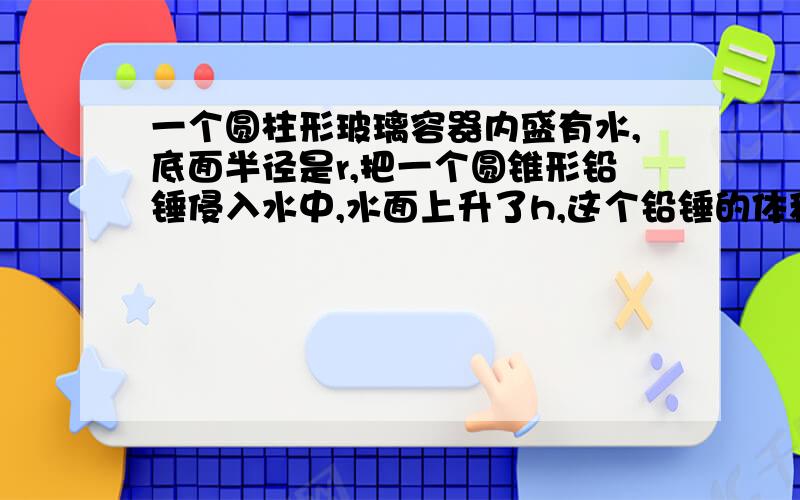 一个圆柱形玻璃容器内盛有水,底面半径是r,把一个圆锥形铅锤侵入水中,水面上升了h,这个铅锤的体积是v