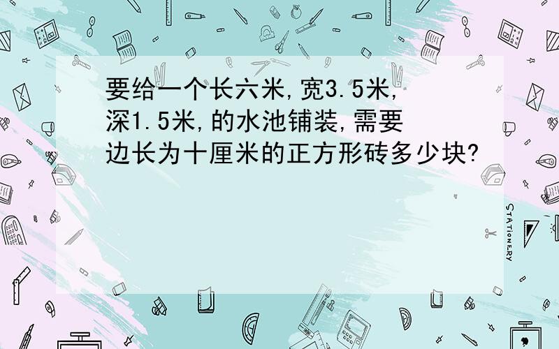 要给一个长六米,宽3.5米,深1.5米,的水池铺装,需要边长为十厘米的正方形砖多少块?