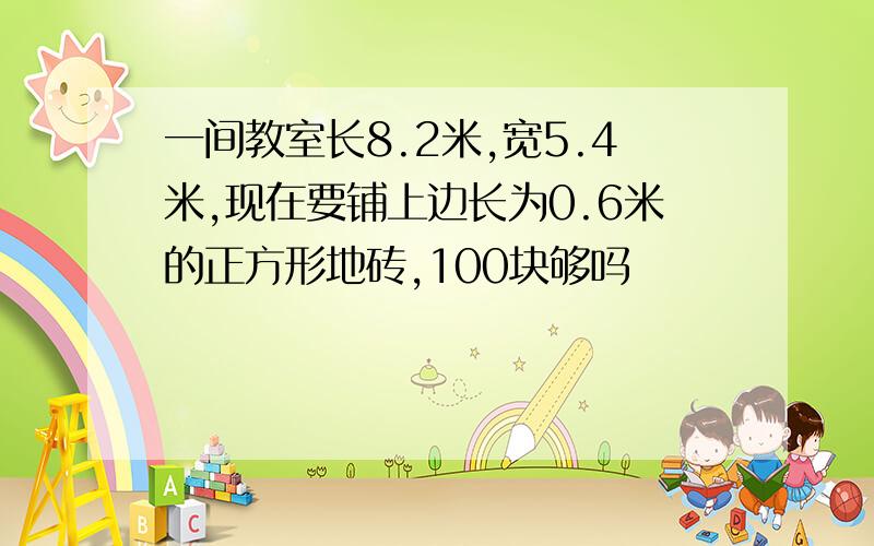 一间教室长8.2米,宽5.4米,现在要铺上边长为0.6米的正方形地砖,100块够吗