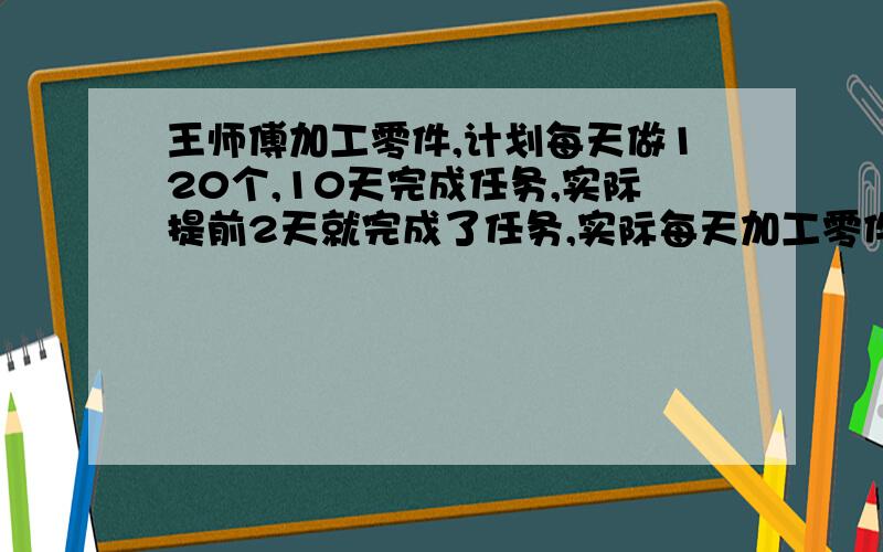 王师傅加工零件,计划每天做120个,10天完成任务,实际提前2天就完成了任务,实际每天加工零件多少个