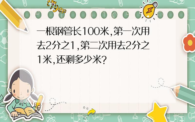 一根钢管长100米,第一次用去2分之1,第二次用去2分之1米,还剩多少米?