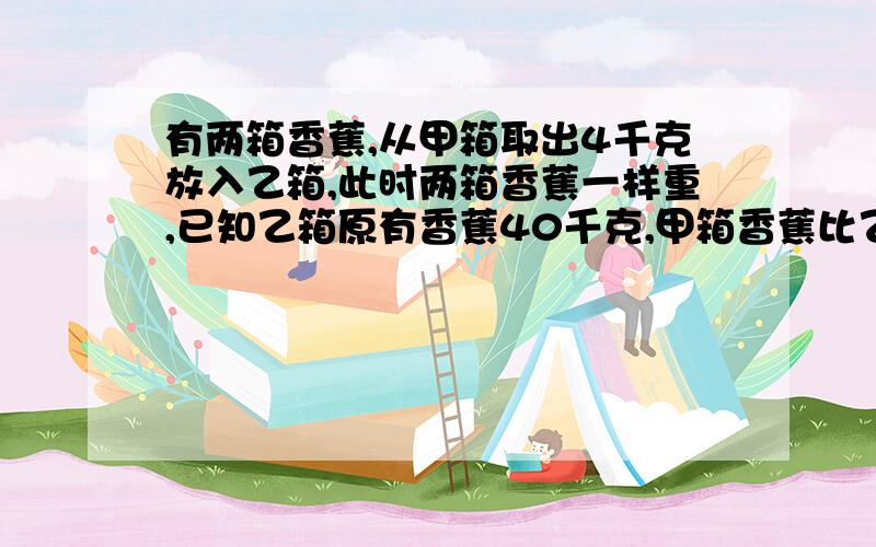 有两箱香蕉,从甲箱取出4千克放入乙箱,此时两箱香蕉一样重,已知乙箱原有香蕉40千克,甲箱香蕉比乙箱香蕉多