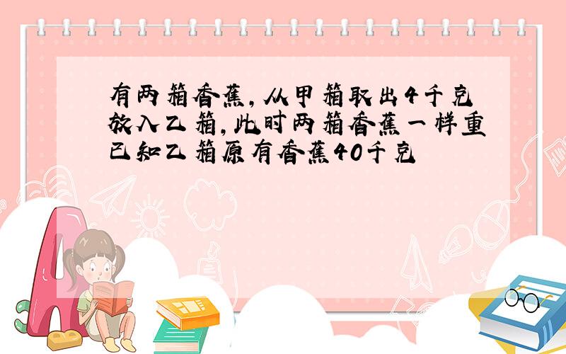 有两箱香蕉,从甲箱取出4千克放入乙箱,此时两箱香蕉一样重已知乙箱原有香蕉40千克