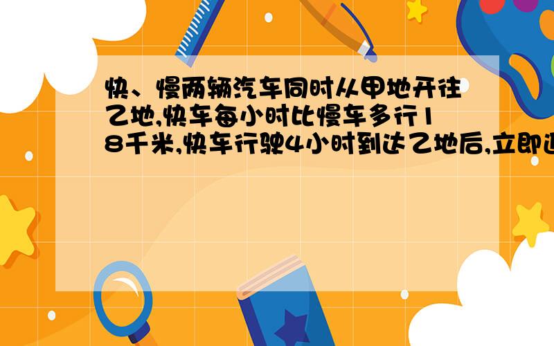 快、慢两辆汽车同时从甲地开往乙地,快车每小时比慢车多行18千米,快车行驶4小时到达乙地后,立即返回甲地