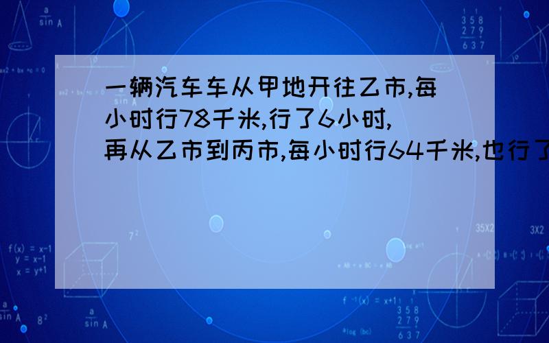 一辆汽车车从甲地开往乙市,每小时行78千米,行了6小时,再从乙市到丙市,每小时行64千米,也行了6小时.