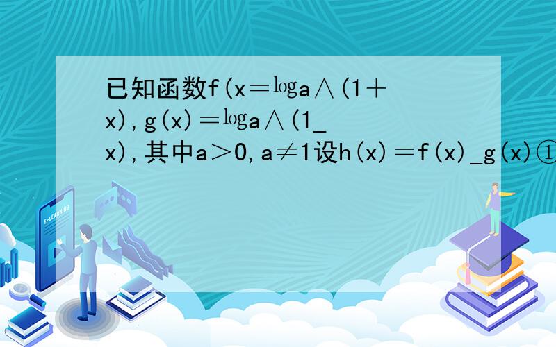 已知函数f(x＝㏒a∧(1＋x),g(x)＝㏒a∧(1_x),其中a＞0,a≠1设h(x)＝f(x)_g(x)①判断h(