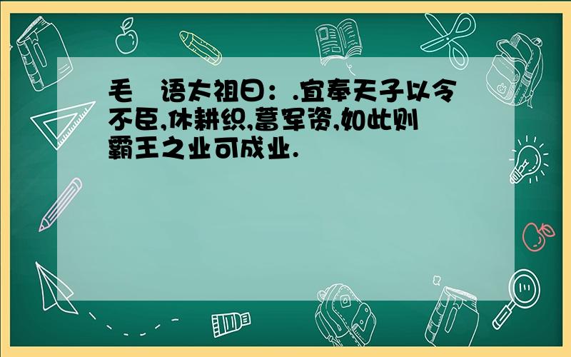 毛玠语太祖曰：.宜奉天子以令不臣,休耕织,蓄军资,如此则霸王之业可成业.